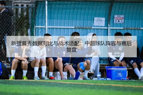 新援首秀数据对比与战术适配：中超球队阵容与赛后复盘